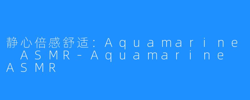 静心倍感舒适：Aquamarine ASMR-Aquamarine ASMR